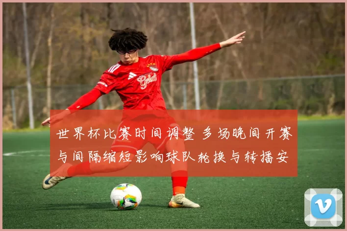 世界杯比赛时间调整 多场晚间开赛与间隔缩短影响球队轮换与转播安排