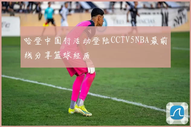 哈登中国行活动登陆CCTV5NBA最前线分享篮球经历