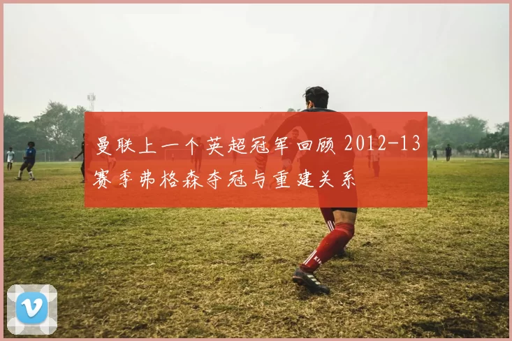 曼联上一个英超冠军回顾 2012-13赛季弗格森夺冠与重建关系