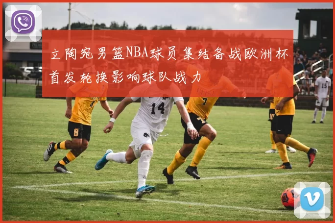 立陶宛男篮NBA球员集结备战欧洲杯首发轮换影响球队战力