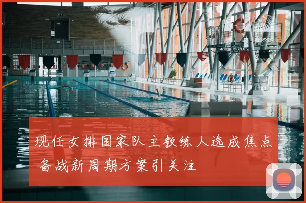 现任女排国家队主教练人选成焦点 备战新周期方案引关注