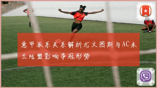 意甲派系关系解析尤文图斯与AC米兰结盟影响争冠形势