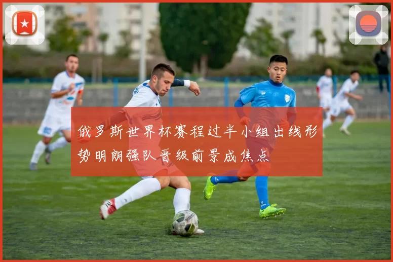 俄罗斯世界杯赛程过半小组出线形势明朗强队晋级前景成焦点