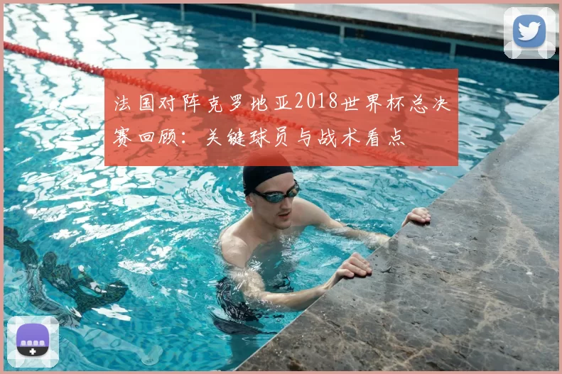 法国对阵克罗地亚2018世界杯总决赛回顾：关键球员与战术看点