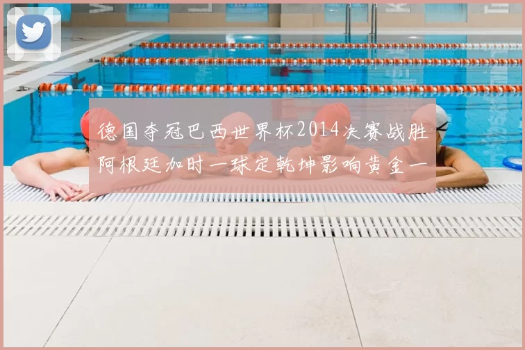 德国夺冠巴西世界杯2014决赛战胜阿根廷加时一球定乾坤影响黄金一代收官