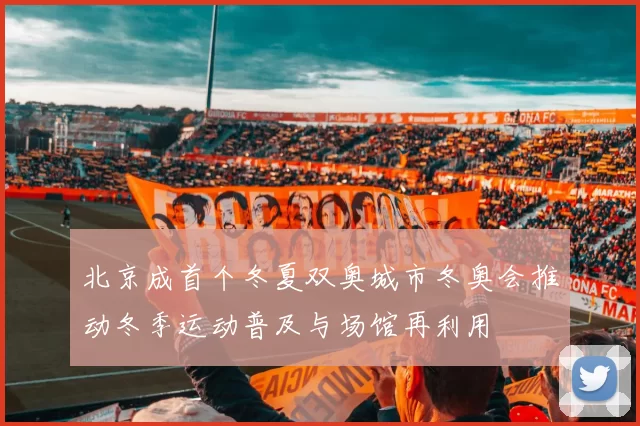 北京成首个冬夏双奥城市冬奥会推动冬季运动普及与场馆再利用