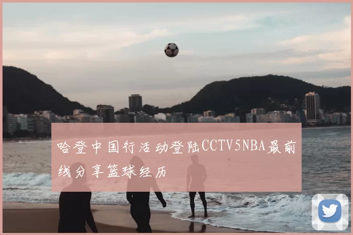哈登中国行活动登陆CCTV5NBA最前线分享篮球经历
