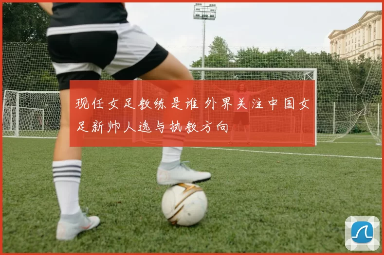 现任女足教练是谁 外界关注中国女足新帅人选与执教方向