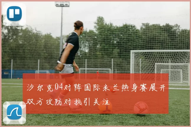 沙尔克04对阵国际米兰热身赛展开双方攻防对抗引关注