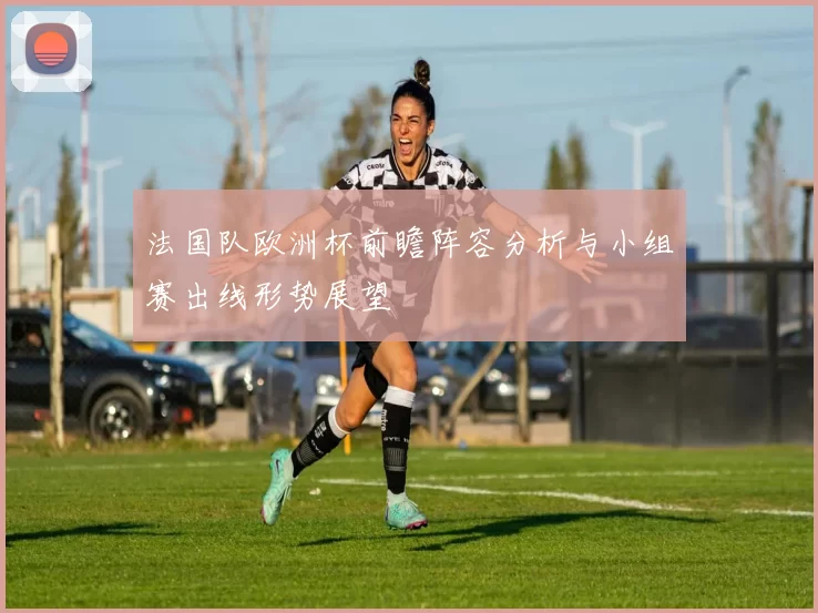 法国队欧洲杯前瞻阵容分析与小组赛出线形势展望