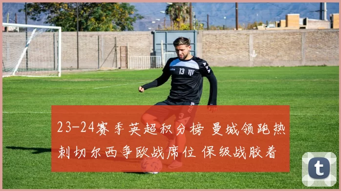 23-24赛季英超积分榜 曼城领跑热刺切尔西争欧战席位 保级战胶着