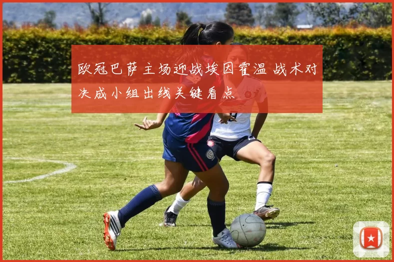 欧冠巴萨主场迎战埃因霍温 战术对决成小组出线关键看点