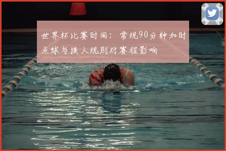 世界杯比赛时间：常规90分钟加时点球与换人规则对赛程影响