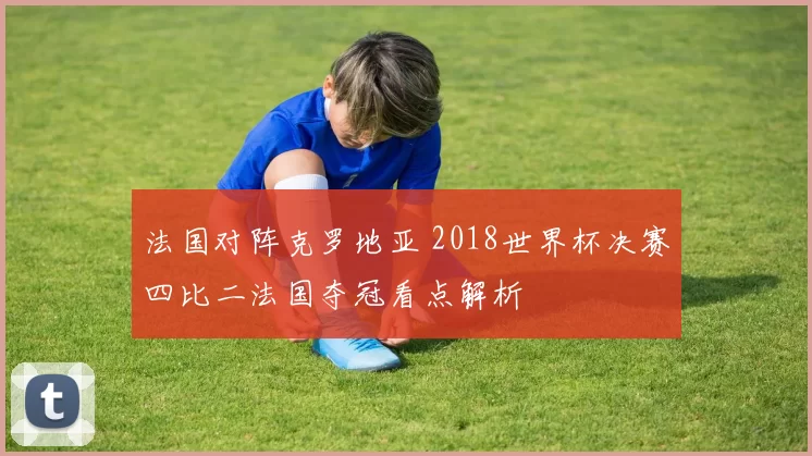 法国对阵克罗地亚 2018世界杯决赛四比二法国夺冠看点解析