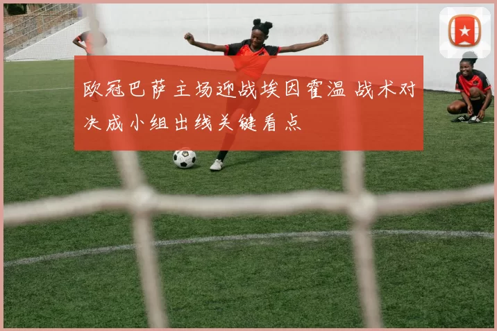 欧冠巴萨主场迎战埃因霍温 战术对决成小组出线关键看点