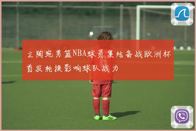 立陶宛男篮NBA球员集结备战欧洲杯首发轮换影响球队战力