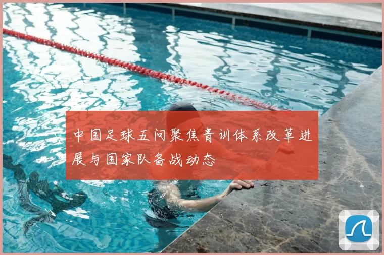 中国足球五问聚焦青训体系改革进展与国家队备战动态