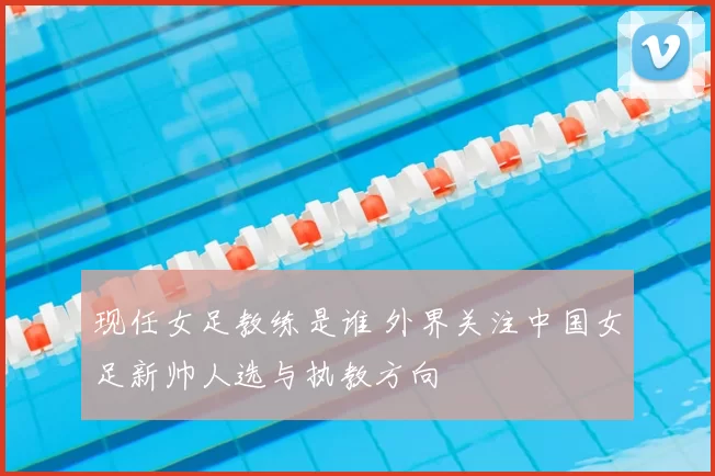 现任女足教练是谁 外界关注中国女足新帅人选与执教方向