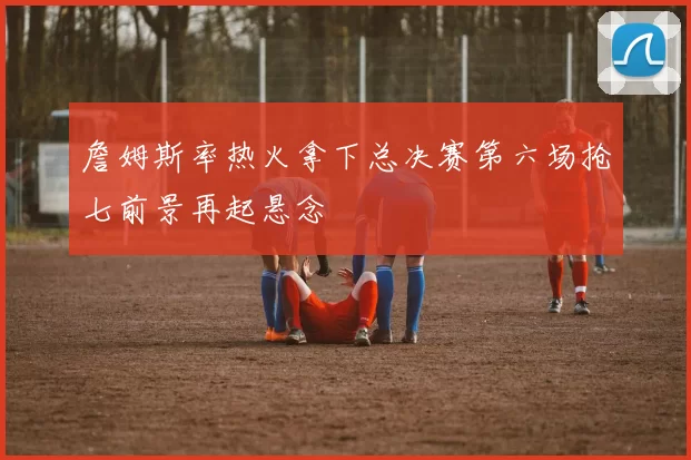 詹姆斯率热火拿下总决赛第六场抢七前景再起悬念