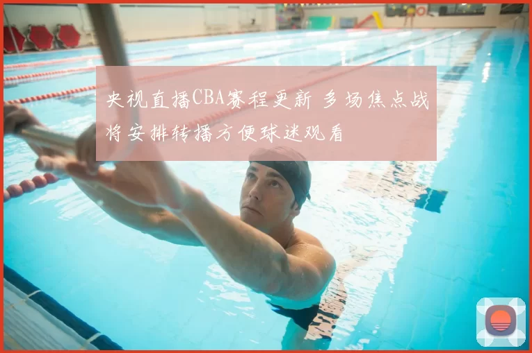 央视直播CBA赛程更新 多场焦点战将安排转播方便球迷观看