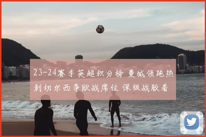 23-24赛季英超积分榜 曼城领跑热刺切尔西争欧战席位 保级战胶着