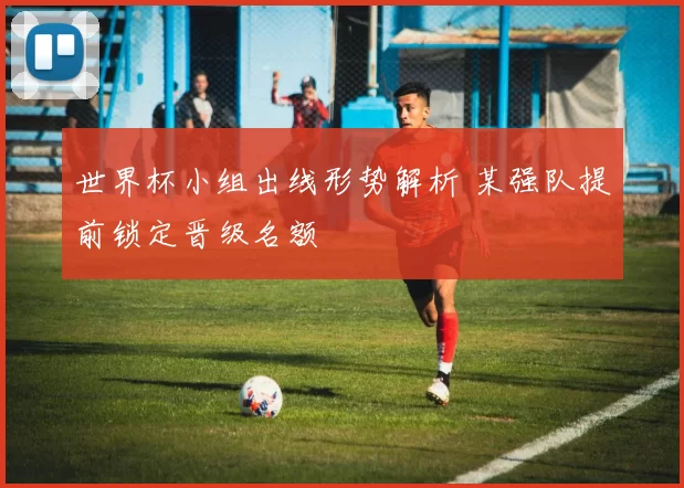 世界杯小组出线形势解析 某强队提前锁定晋级名额