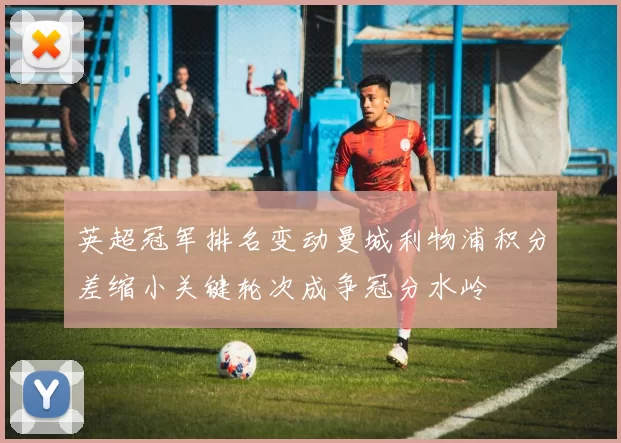 英超冠军排名变动曼城利物浦积分差缩小关键轮次成争冠分水岭
