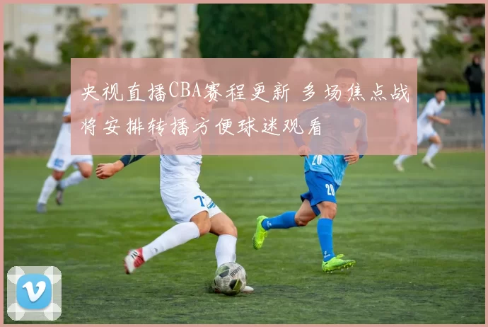 央视直播CBA赛程更新 多场焦点战将安排转播方便球迷观看