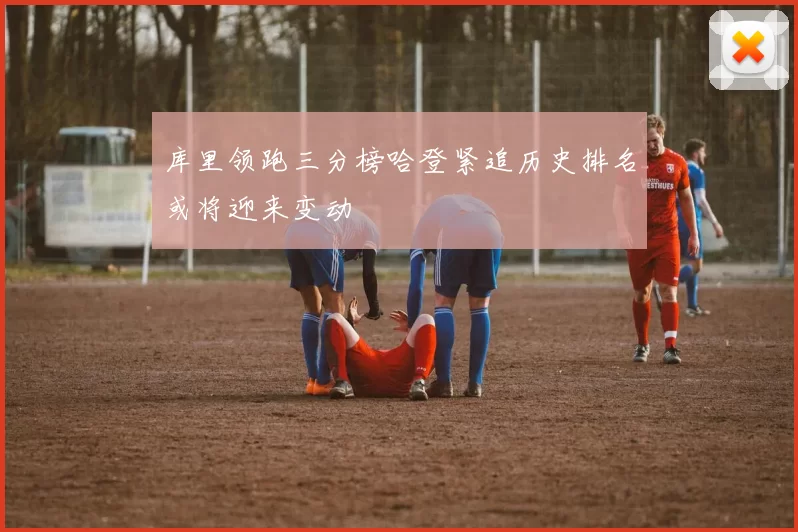 库里领跑三分榜哈登紧追历史排名或将迎来变动