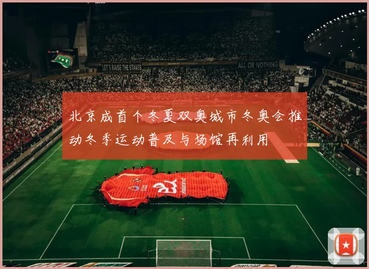 北京成首个冬夏双奥城市冬奥会推动冬季运动普及与场馆再利用