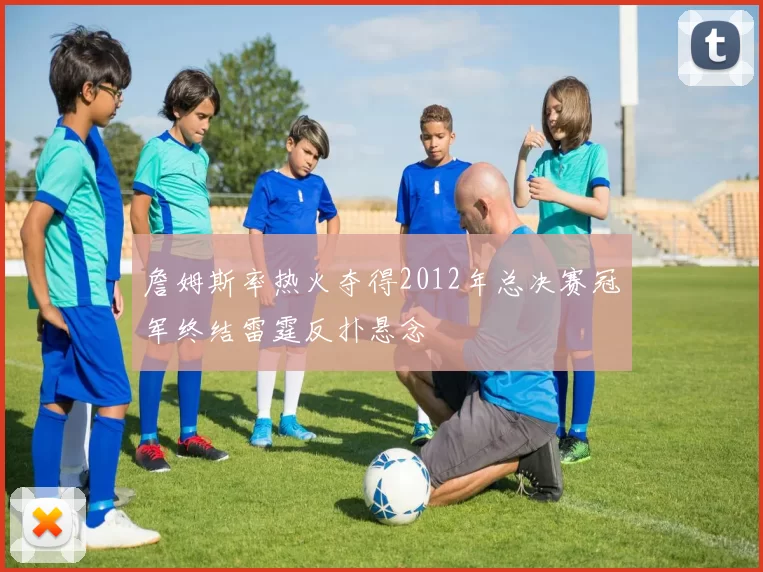 詹姆斯率热火夺得2012年总决赛冠军终结雷霆反扑悬念