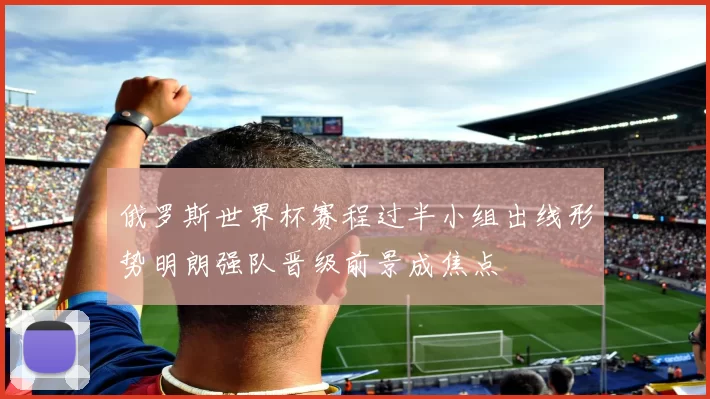 俄罗斯世界杯赛程过半小组出线形势明朗强队晋级前景成焦点