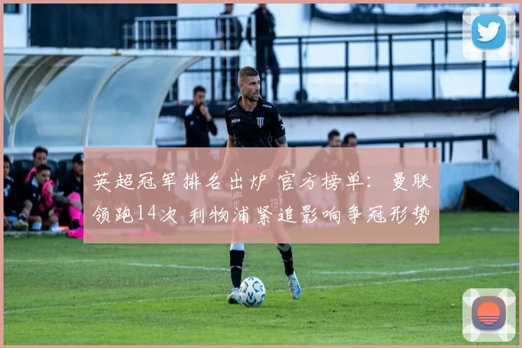 英超冠军排名出炉 官方榜单:曼联领跑14次 利物浦紧追影响争冠形势