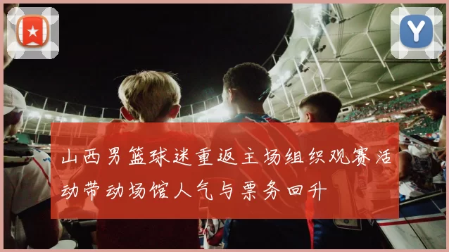 山西男篮球迷重返主场组织观赛活动带动场馆人气与票务回升