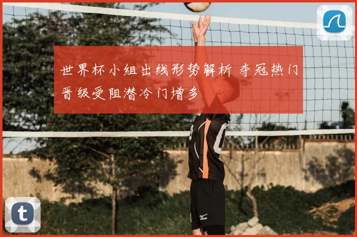 世界杯小组出线形势解析 夺冠热门晋级受阻潜冷门增多