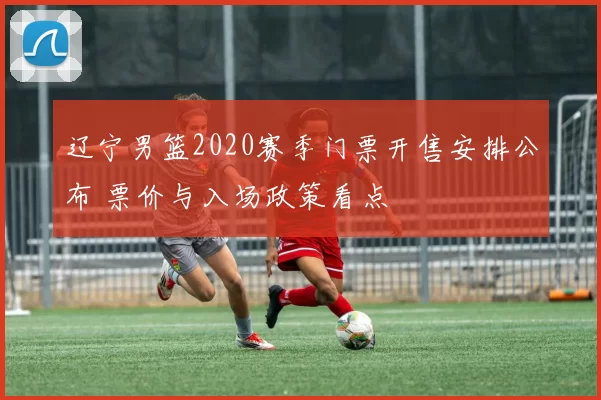 辽宁男篮2020赛季门票开售安排公布 票价与入场政策看点