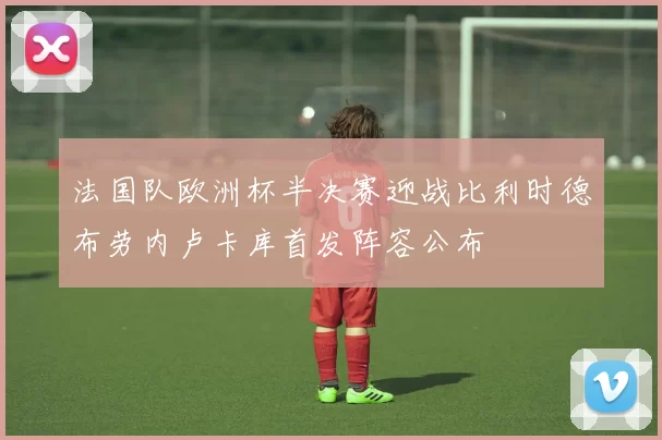 法国队欧洲杯半决赛迎战比利时德布劳内卢卡库首发阵容公布