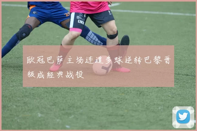 欧冠巴萨主场连追多球逆转巴黎晋级成经典战役