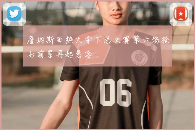 詹姆斯率热火拿下总决赛第六场抢七前景再起悬念