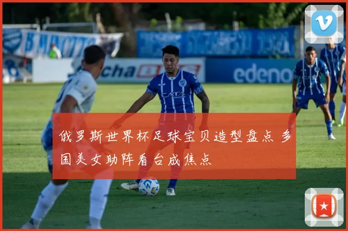 俄罗斯世界杯足球宝贝造型盘点 多国美女助阵看台成焦点