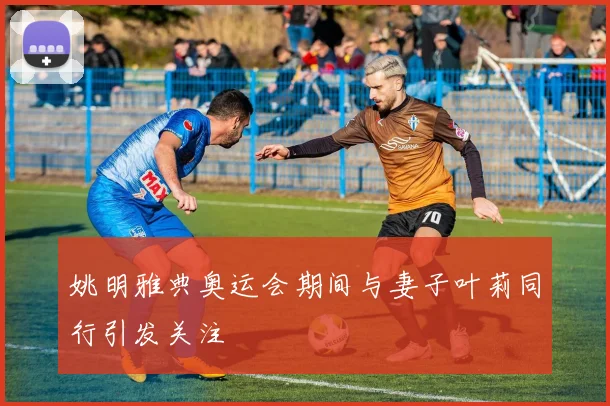 姚明雅典奥运会期间与妻子叶莉同行引发关注