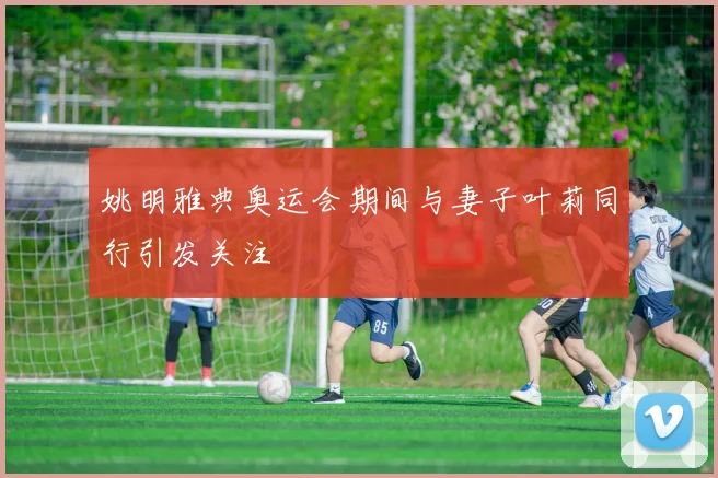 姚明雅典奥运会期间与妻子叶莉同行引发关注
